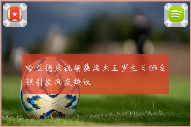 哈兰德庆祝胡桑诺夫五岁生日晒合照引发网友热议