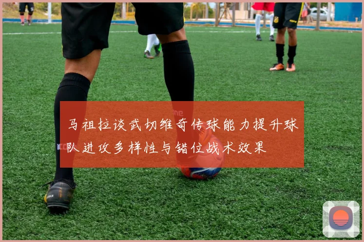 马祖拉谈武切维奇传球能力提升球队进攻多样性与错位战术效果