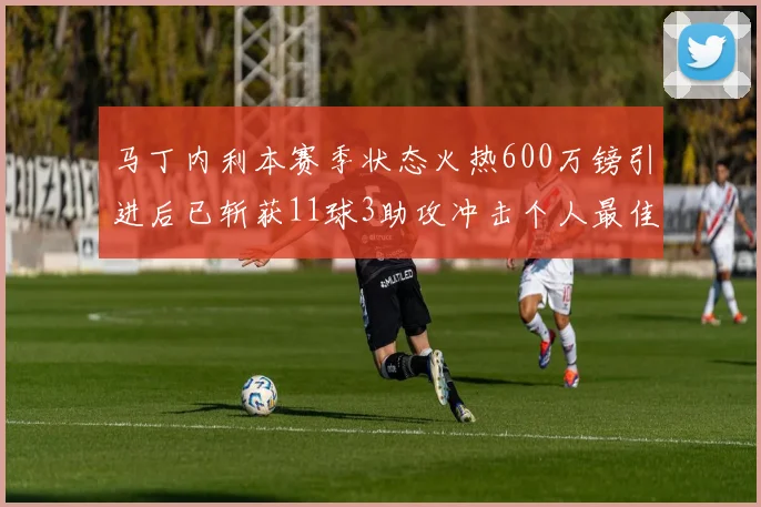 马丁内利本赛季状态火热600万镑引进后已斩获11球3助攻冲击个人最佳表现