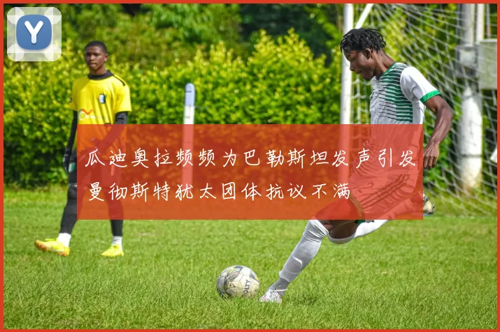 瓜迪奥拉频频为巴勒斯坦发声引发曼彻斯特犹太团体抗议不满