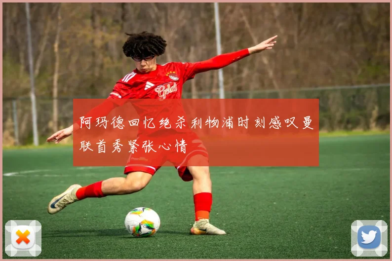 阿玛德回忆绝杀利物浦时刻感叹曼联首秀紧张心情