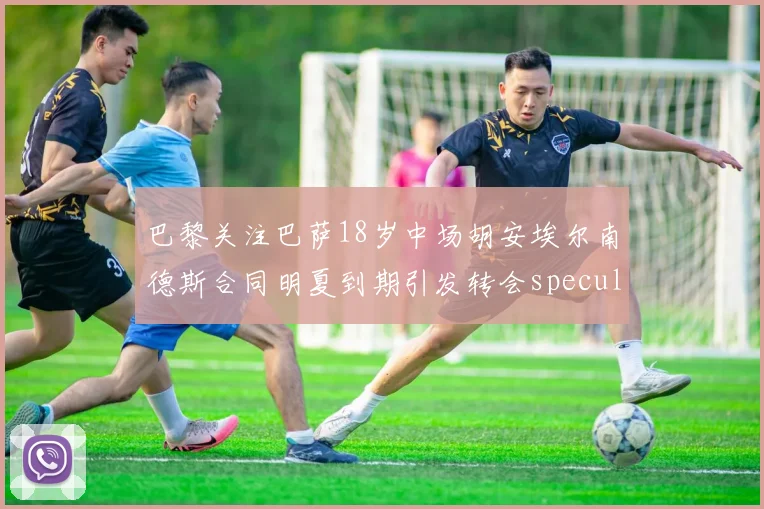 巴黎关注巴萨18岁中场胡安埃尔南德斯合同明夏到期引发转会speculation
