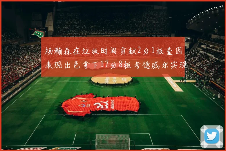 杨瀚森在垃圾时间贡献2分1板奎因表现出色拿下17分8板考德威尔实现双双14板转正