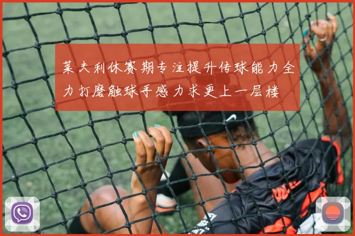 莱夫利休赛期专注提升传球能力全力打磨触球手感力求更上一层楼