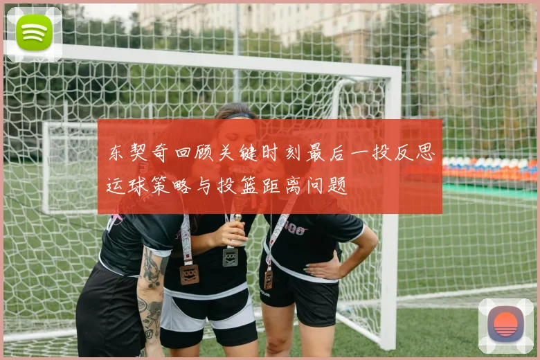 东契奇回顾关键时刻最后一投反思运球策略与投篮距离问题