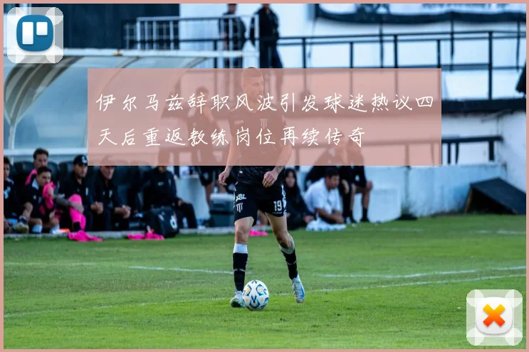 伊尔马兹辞职风波引发球迷热议四天后重返教练岗位再续传奇