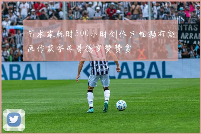 艺术家耗时500小时创作巨幅勒布朗画作获字母哥德罗赞赞赏
