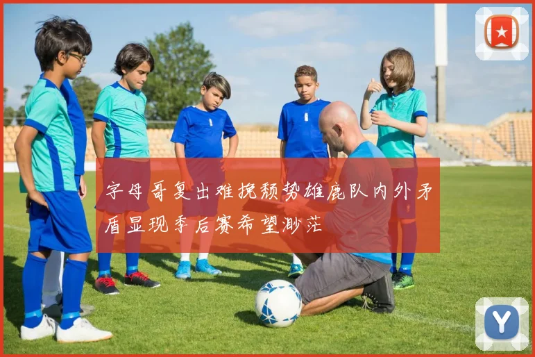 字母哥复出难挽颓势雄鹿队内外矛盾显现季后赛希望渺茫