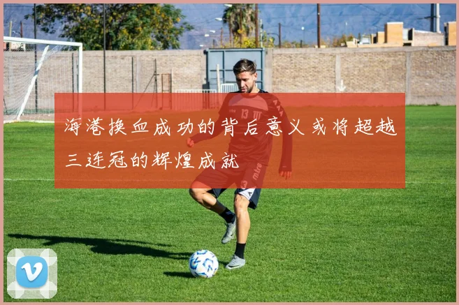 海港换血成功的背后意义或将超越三连冠的辉煌成就