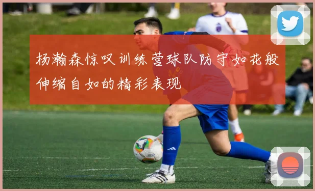 杨瀚森惊叹训练营球队防守如花般伸缩自如的精彩表现