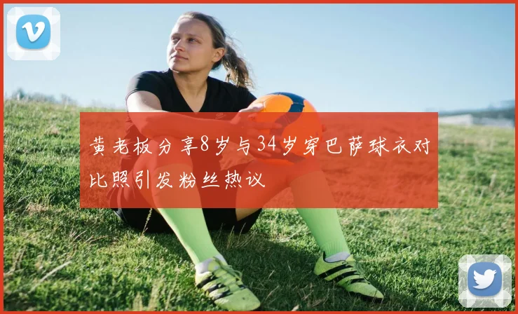 黄老板分享8岁与34岁穿巴萨球衣对比照引发粉丝热议