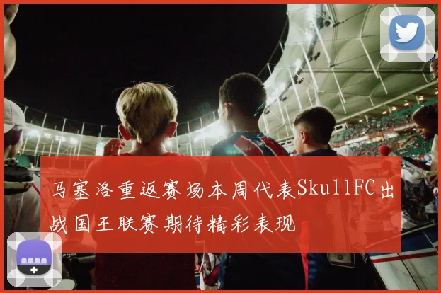 马塞洛重返赛场本周代表SkullFC出战国王联赛期待精彩表现