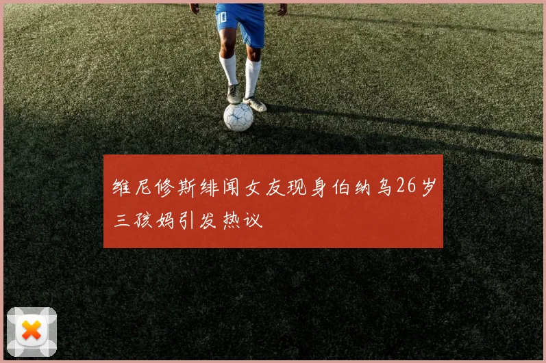维尼修斯绯闻女友现身伯纳乌26岁三孩妈引发热议