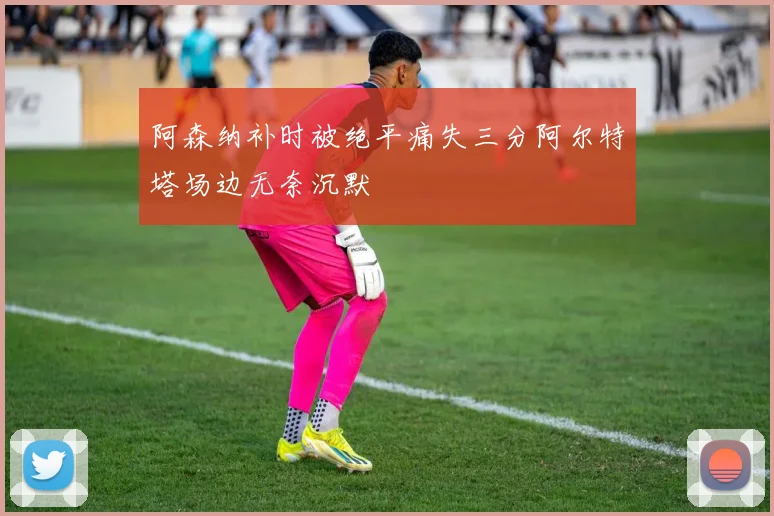 阿森纳补时被绝平痛失三分阿尔特塔场边无奈沉默