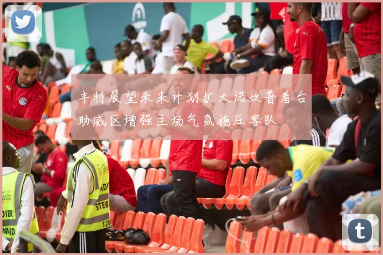丰特展望未来计划扩大诺坎普看台助威区增强主场气氛施压客队