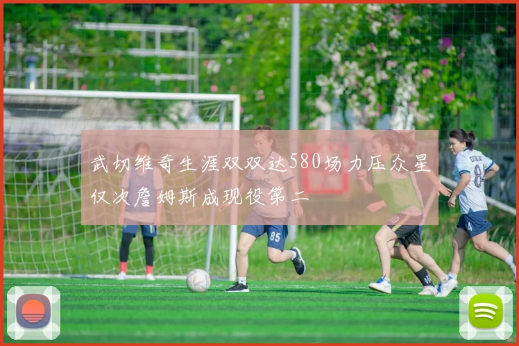 武切维奇生涯双双达580场力压众星仅次詹姆斯成现役第二