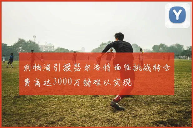 利物浦引援瑟尔洛特面临挑战转会费高达3000万镑难以实现