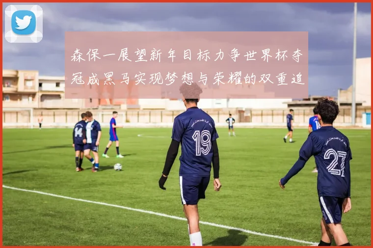森保一展望新年目标力争世界杯夺冠成黑马实现梦想与荣耀的双重追求