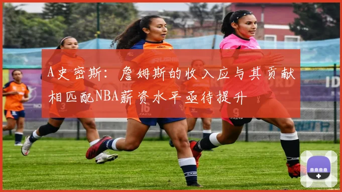 A史密斯：詹姆斯的收入应与其贡献相匹配NBA薪资水平亟待提升