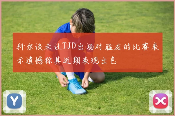科尔谈未让TJD出场对猛龙的比赛表示遗憾称其近期表现出色