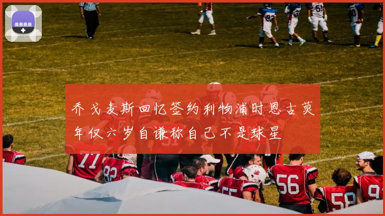 乔戈麦斯回忆签约利物浦时恩古莫年仅六岁自谦称自己不是球星