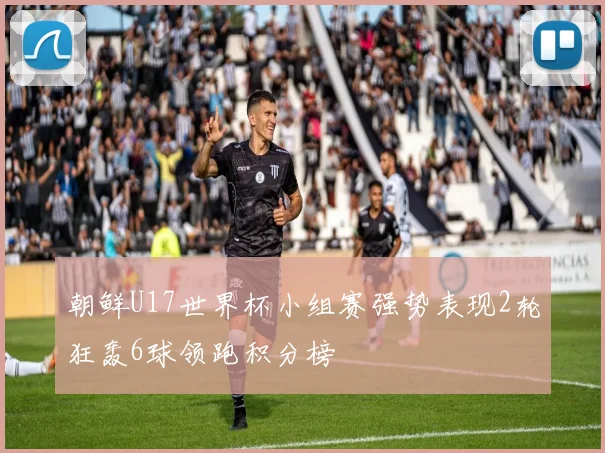 朝鲜U17世界杯小组赛强势表现2轮狂轰6球领跑积分榜