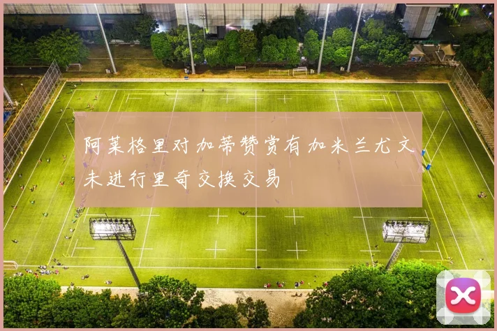 阿莱格里对加蒂赞赏有加米兰尤文未进行里奇交换交易