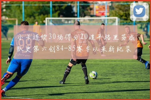 小卡连续30场得分20追平格里芬成队史第六创84-85赛季以来新纪录