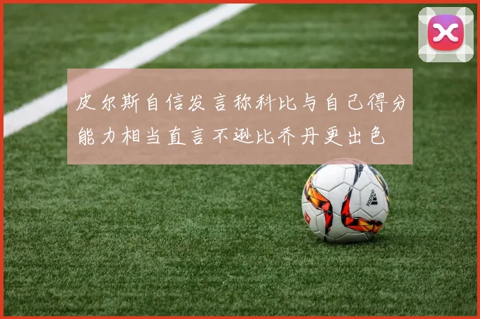 皮尔斯自信发言称科比与自己得分能力相当直言不逊比乔丹更出色