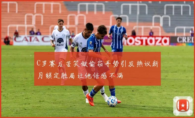 C罗赛后苦笑做偷窃手势引发热议新月锁定胜局让他倍感不满