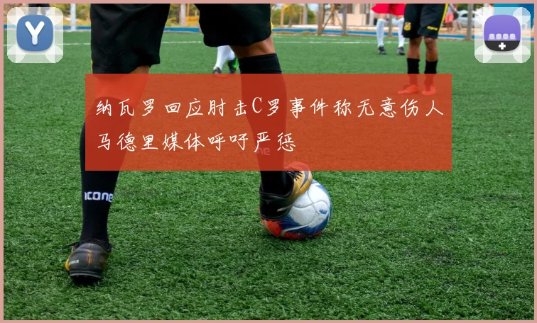 纳瓦罗回应肘击C罗事件称无意伤人马德里媒体呼吁严惩