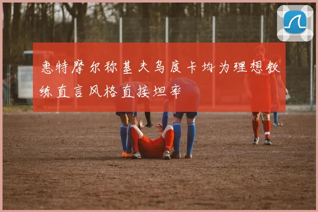 惠特摩尔称基夫乌度卡均为理想教练直言风格直接坦率