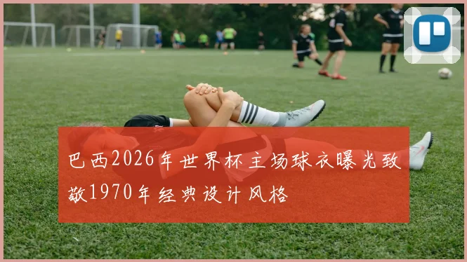 巴西2026年世界杯主场球衣曝光致敬1970年经典设计风格