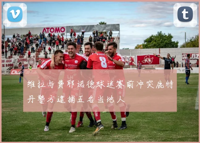 维拉与费耶诺德球迷赛前冲突鹿特丹警方逮捕五名当地人