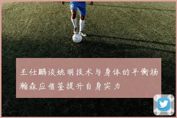 王仕鹏谈姚明技术与身体的平衡杨瀚森应借鉴提升自身实力