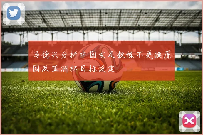 马德兴分析中国女足教练不更换原因及亚洲杯目标设定