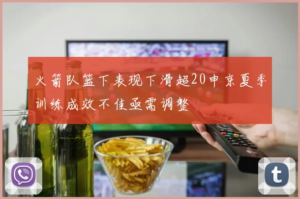火箭队篮下表现下滑超20申京夏季训练成效不佳亟需调整