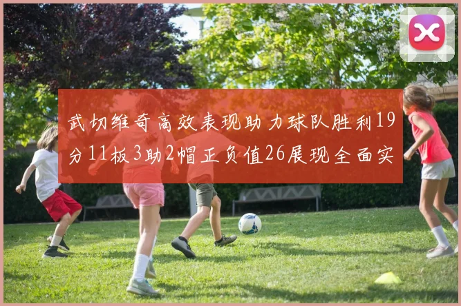 武切维奇高效表现助力球队胜利19分11板3助2帽正负值26展现全面实力