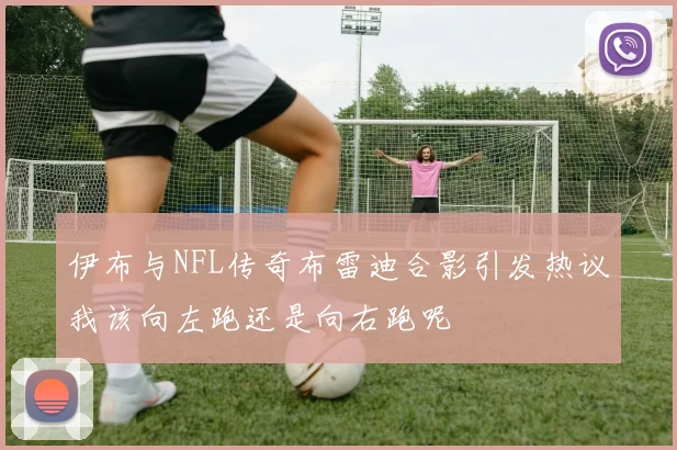 伊布与NFL传奇布雷迪合影引发热议我该向左跑还是向右跑呢