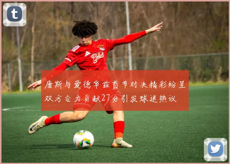 唐斯与爱德华兹首节对决精彩纷呈双方合力贡献27分引发球迷热议