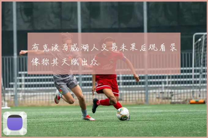 布克谈马威湖人交易未果后观看录像称其天赋出众