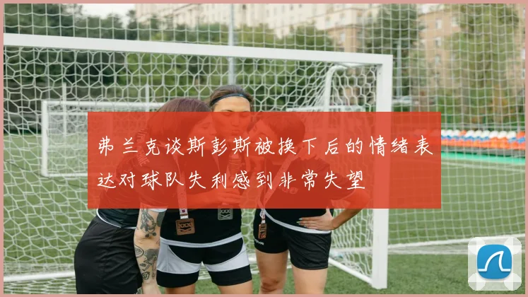 弗兰克谈斯彭斯被换下后的情绪表达对球队失利感到非常失望